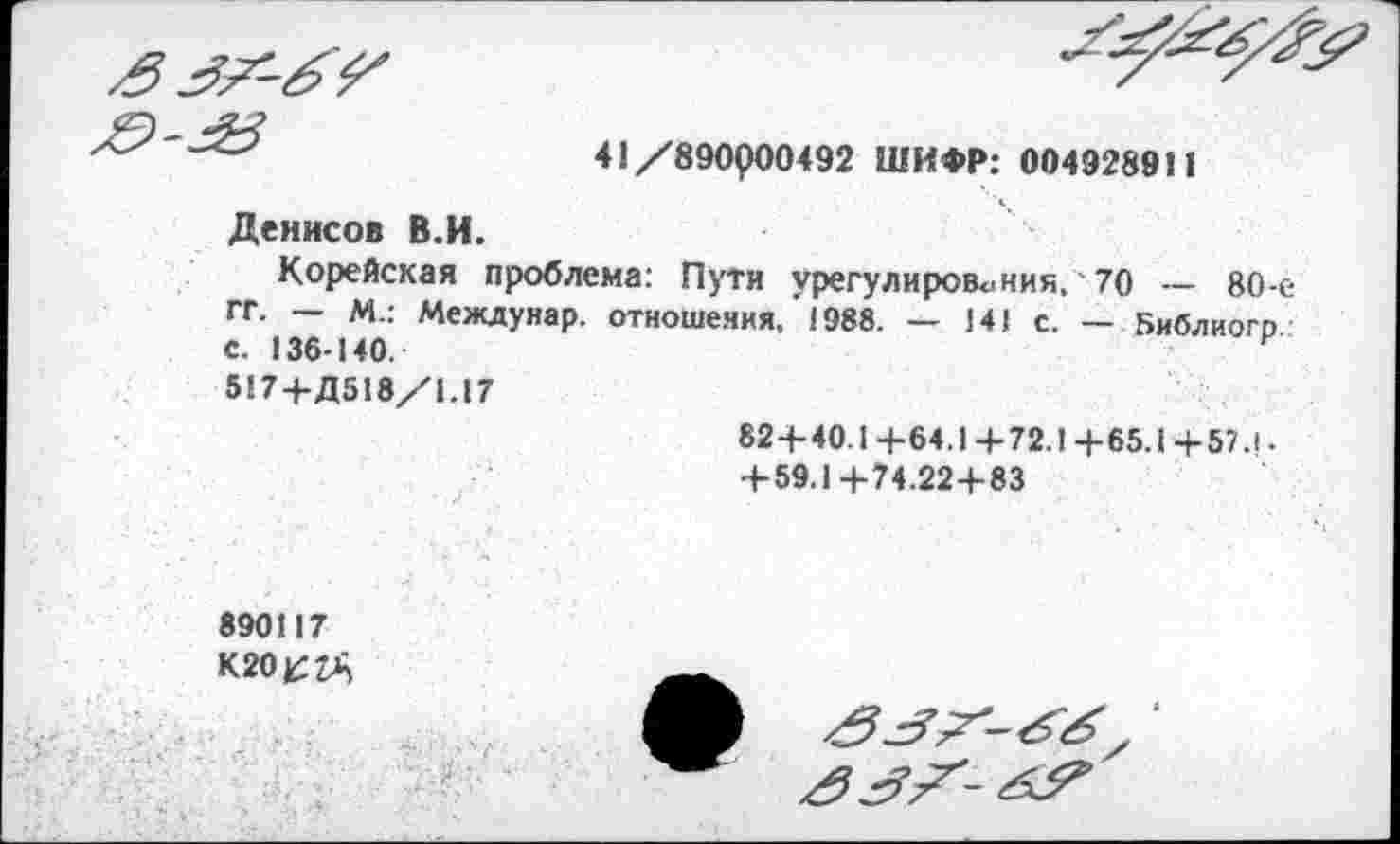 ﻿3^-6^
	41/890000492 ШИФР: 004928911
Денисов В.И.
Корейская проблема: Пути урегулирования, 70 — 80-ГГ. — М.: Междунар. отношения,'1988. — 141 с. — Библиогр С. 136-140.	и
517+Д518/1.17	82-+-40.1 +64.1+72.1 +65.1 +57.1. +59.1+74.22+83
890117
К2О£2А